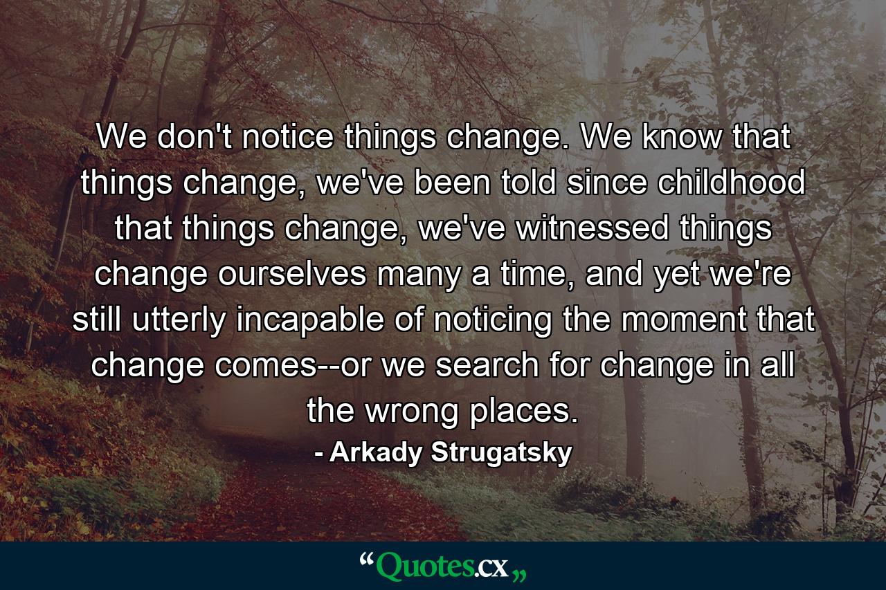 We don't notice things change. We know that things change, we've been told since childhood that things change, we've witnessed things change ourselves many a time, and yet we're still utterly incapable of noticing the moment that change comes--or we search for change in all the wrong places. - Quote by Arkady Strugatsky