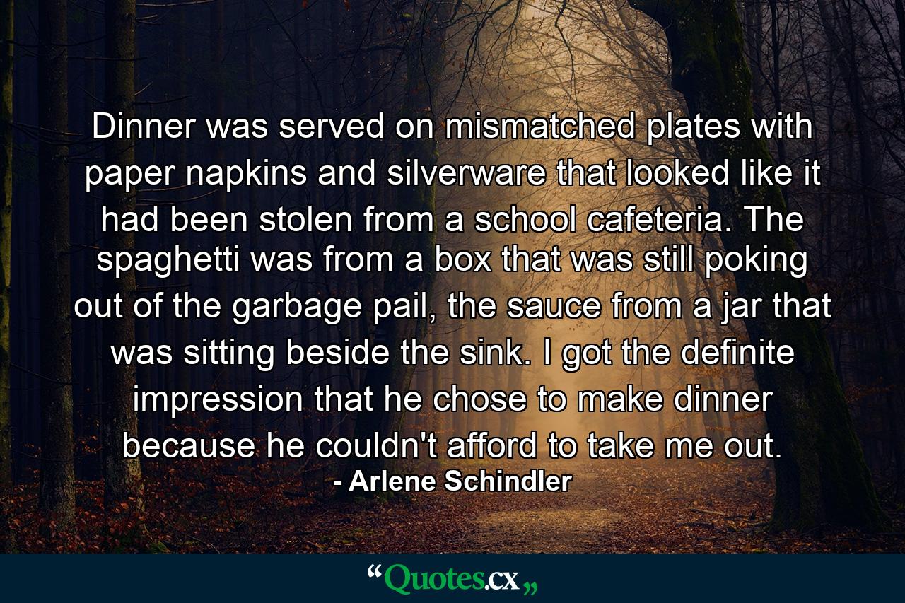 Dinner was served on mismatched plates with paper napkins and silverware that looked like it had been stolen from a school cafeteria. The spaghetti was from a box that was still poking out of the garbage pail, the sauce from a jar that was sitting beside the sink. I got the definite impression that he chose to make dinner because he couldn't afford to take me out. - Quote by Arlene Schindler