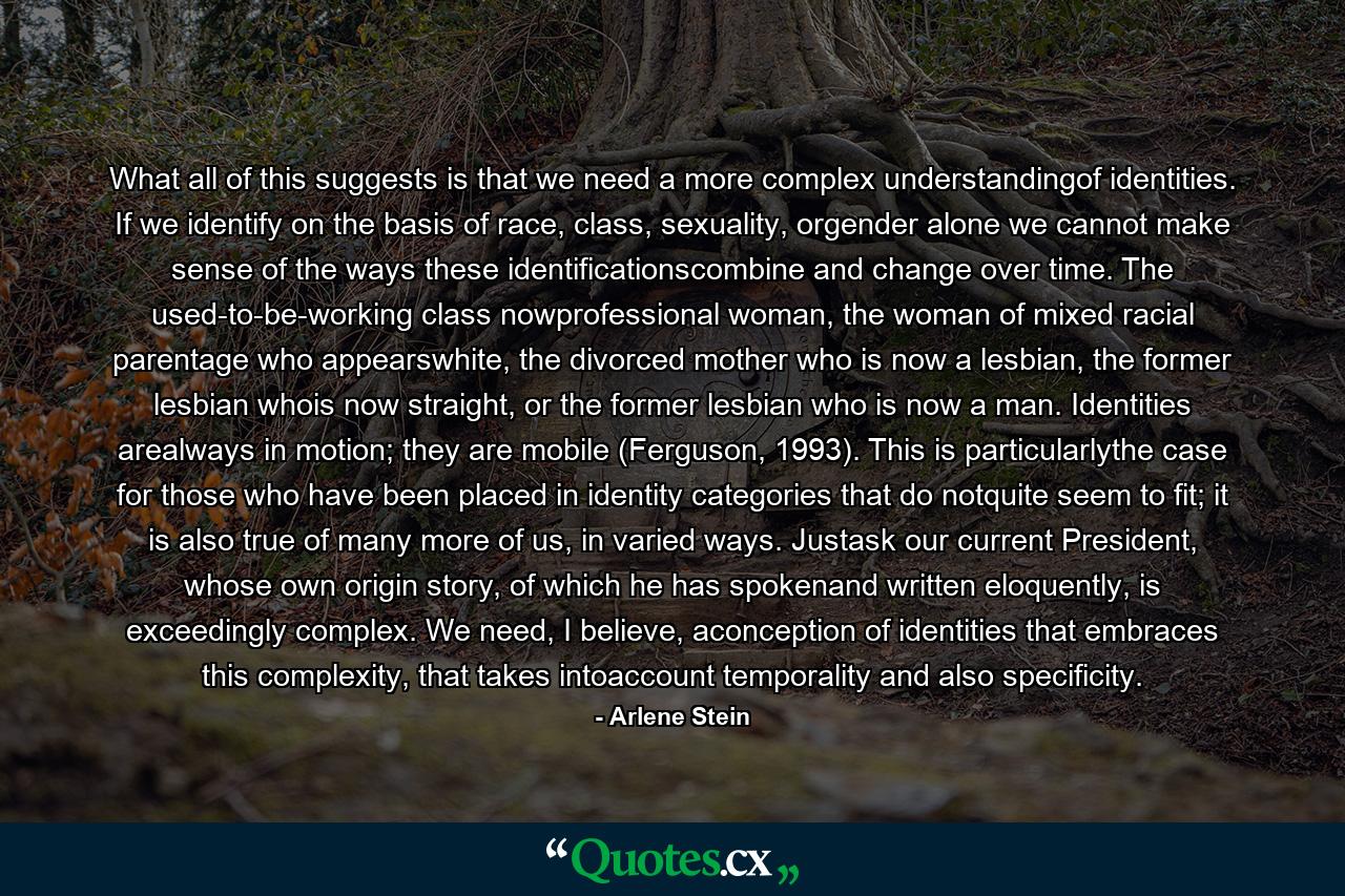 What all of this suggests is that we need a more complex understandingof identities. If we identify on the basis of race, class, sexuality, orgender alone we cannot make sense of the ways these identificationscombine and change over time. The used-to-be-working class nowprofessional woman, the woman of mixed racial parentage who appearswhite, the divorced mother who is now a lesbian, the former lesbian whois now straight, or the former lesbian who is now a man. Identities arealways in motion; they are mobile (Ferguson, 1993). This is particularlythe case for those who have been placed in identity categories that do notquite seem to fit; it is also true of many more of us, in varied ways. Justask our current President, whose own origin story, of which he has spokenand written eloquently, is exceedingly complex. We need, I believe, aconception of identities that embraces this complexity, that takes intoaccount temporality and also specificity. - Quote by Arlene Stein