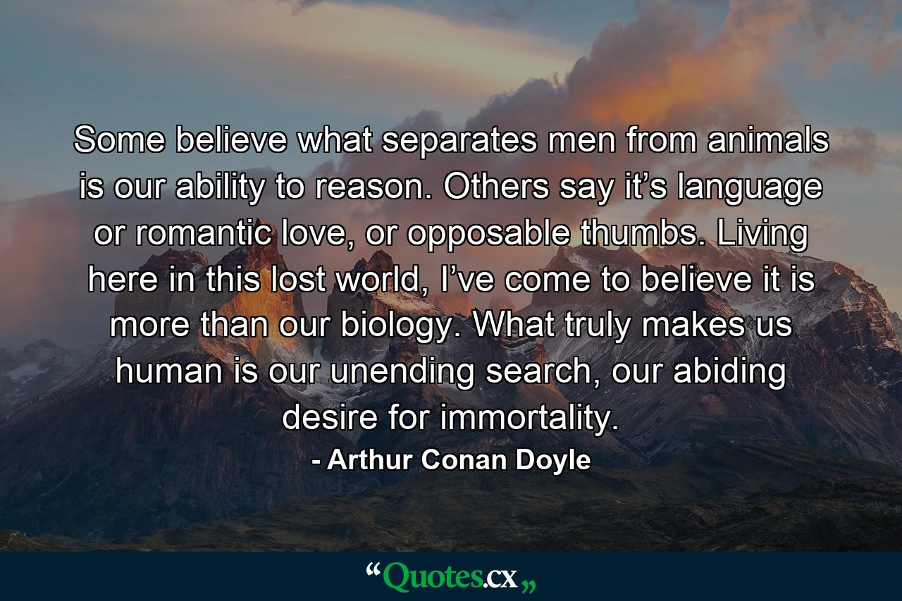 Some believe what separates men from animals is our ability to reason. Others say it’s language or romantic love, or opposable thumbs. Living here in this lost world, I’ve come to believe it is more than our biology. What truly makes us human is our unending search, our abiding desire for immortality. - Quote by Arthur Conan Doyle