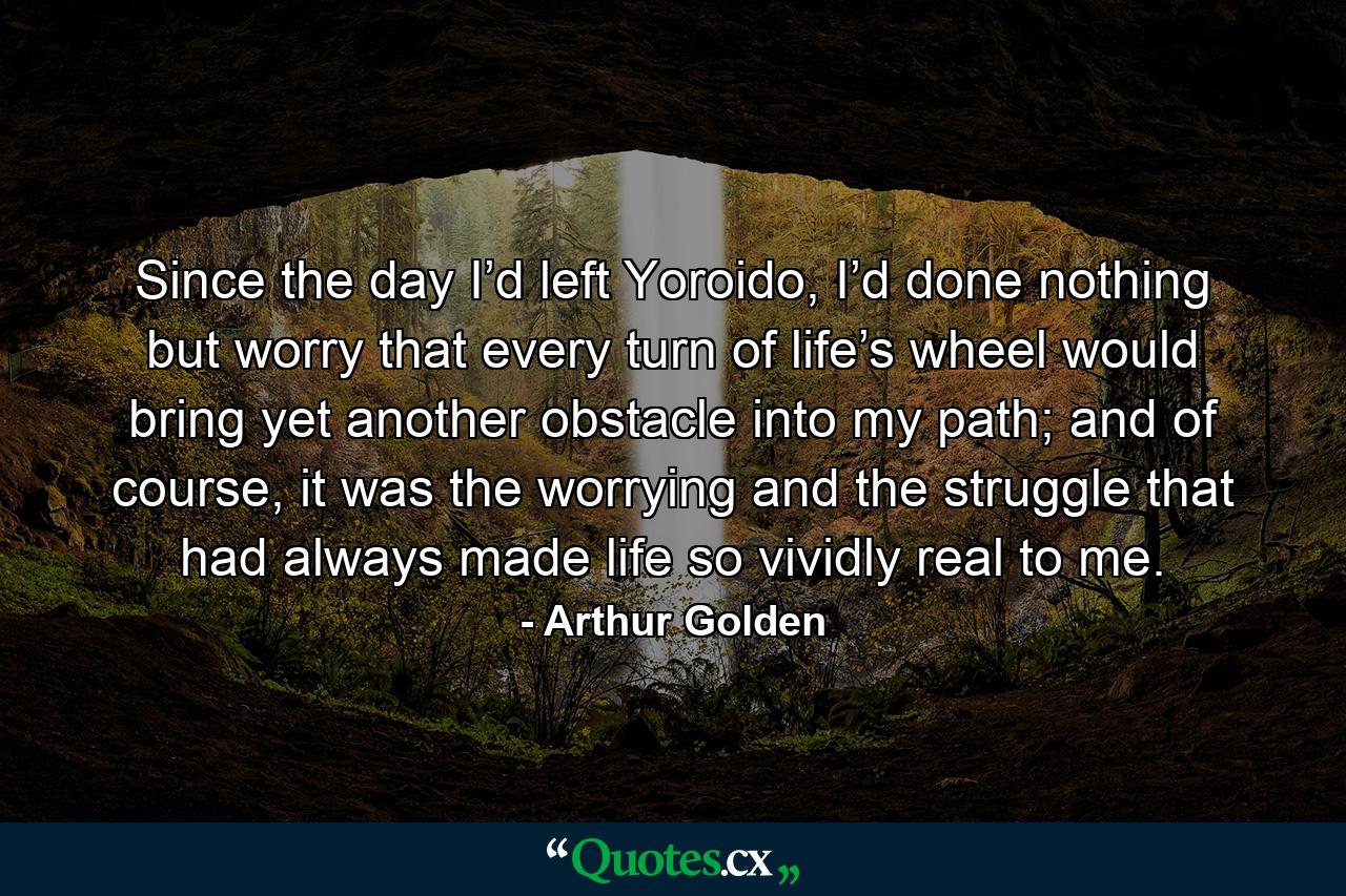 Since the day I’d left Yoroido, I’d done nothing but worry that every turn of life’s wheel would bring yet another obstacle into my path; and of course, it was the worrying and the struggle that had always made life so vividly real to me. - Quote by Arthur Golden