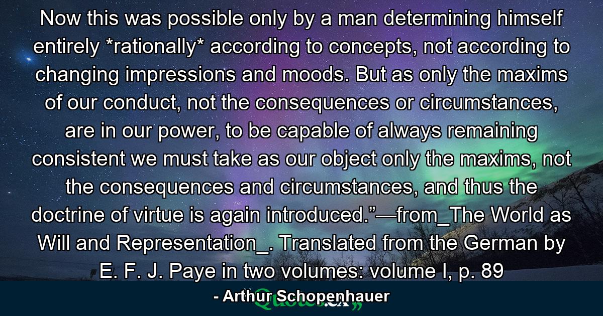 Now this was possible only by a man determining himself entirely *rationally* according to concepts, not according to changing impressions and moods. But as only the maxims of our conduct, not the consequences or circumstances, are in our power, to be capable of always remaining consistent we must take as our object only the maxims, not the consequences and circumstances, and thus the doctrine of virtue is again introduced.”—from_The World as Will and Representation_. Translated from the German by E. F. J. Paye in two volumes: volume I, p. 89 - Quote by Arthur Schopenhauer