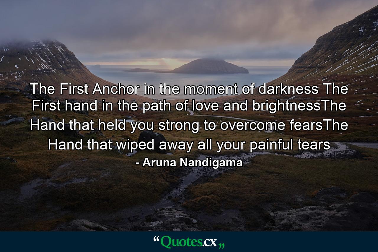 The First Anchor in the moment of darkness The First hand in the path of love and brightnessThe Hand that held you strong to overcome fearsThe Hand that wiped away all your painful tears - Quote by Aruna Nandigama