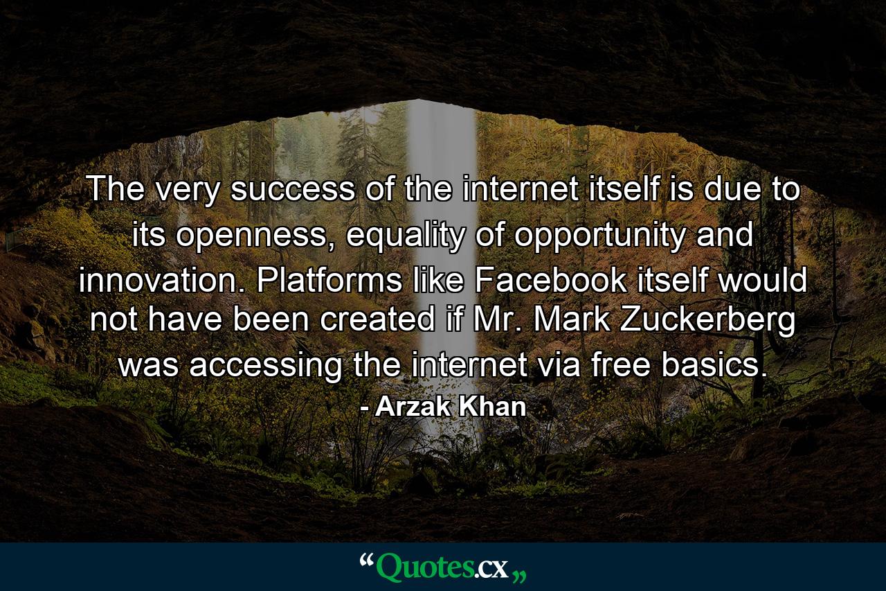 The very success of the internet itself is due to its openness, equality of opportunity and innovation. Platforms like Facebook itself would not have been created if Mr. Mark Zuckerberg was accessing the internet via free basics. - Quote by Arzak Khan