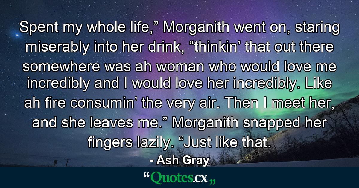 Spent my whole life,” Morganith went on, staring miserably into her drink, “thinkin’ that out there somewhere was ah woman who would love me incredibly and I would love her incredibly. Like ah fire consumin’ the very air. Then I meet her, and she leaves me.” Morganith snapped her fingers lazily. “Just like that. - Quote by Ash Gray