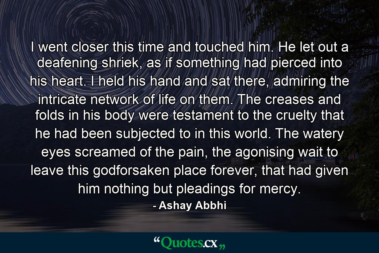 I went closer this time and touched him. He let out a deafening shriek, as if something had pierced into his heart. I held his hand and sat there, admiring the intricate network of life on them. The creases and folds in his body were testament to the cruelty that he had been subjected to in this world. The watery eyes screamed of the pain, the agonising wait to leave this godforsaken place forever, that had given him nothing but pleadings for mercy. - Quote by Ashay Abbhi