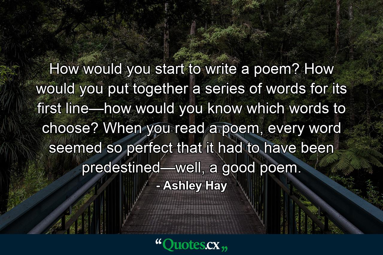 How would you start to write a poem? How would you put together a series of words for its first line—how would you know which words to choose? When you read a poem, every word seemed so perfect that it had to have been predestined—well, a good poem. - Quote by Ashley Hay