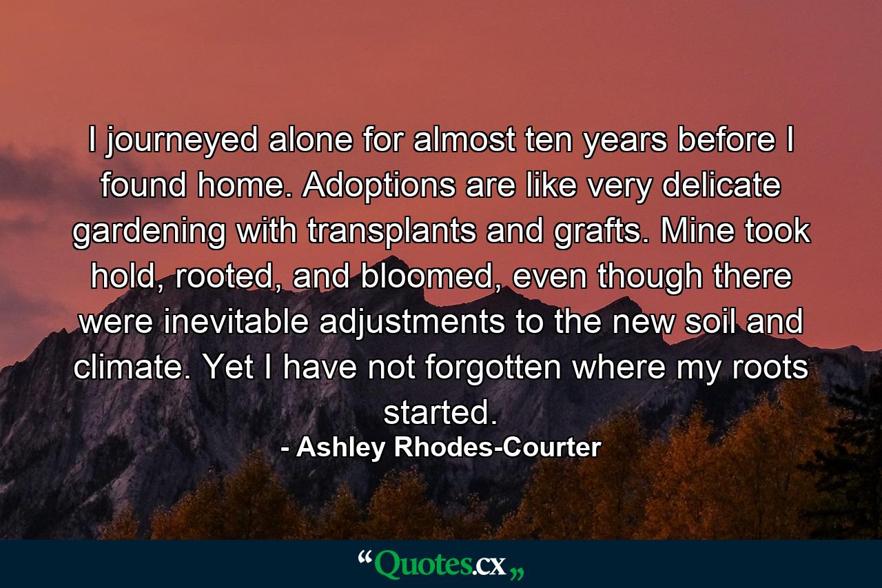 I journeyed alone for almost ten years before I found home. Adoptions are like very delicate gardening with transplants and grafts. Mine took hold, rooted, and bloomed, even though there were inevitable adjustments to the new soil and climate. Yet I have not forgotten where my roots started. - Quote by Ashley Rhodes-Courter