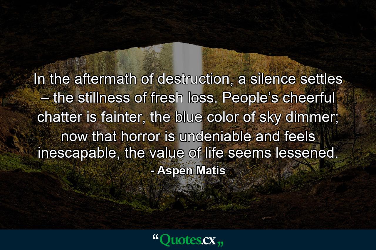 In the aftermath of destruction, a silence settles – the stillness of fresh loss. People’s cheerful chatter is fainter, the blue color of sky dimmer; now that horror is undeniable and feels inescapable, the value of life seems lessened. - Quote by Aspen Matis