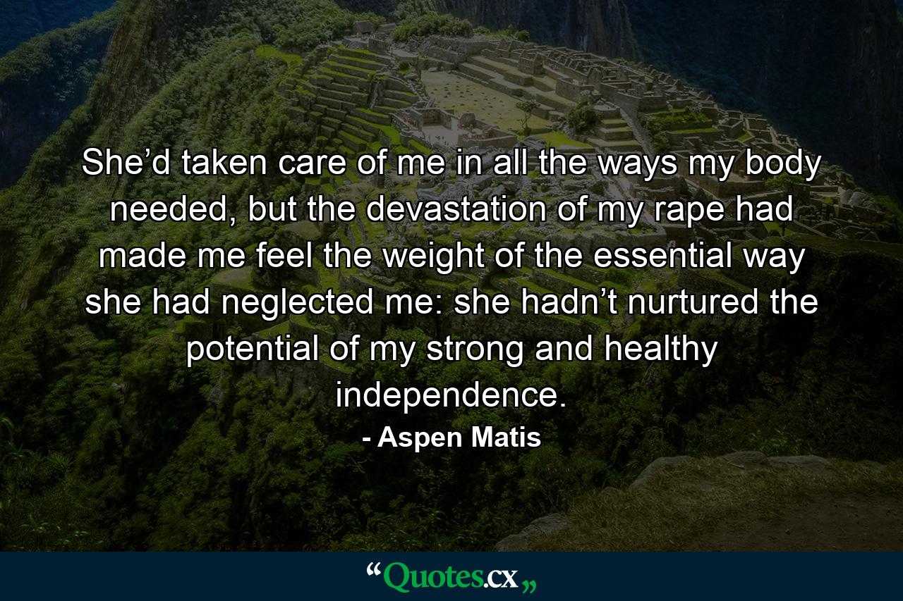 She’d taken care of me in all the ways my body needed, but the devastation of my rape had made me feel the weight of the essential way she had neglected me: she hadn’t nurtured the potential of my strong and healthy independence. - Quote by Aspen Matis