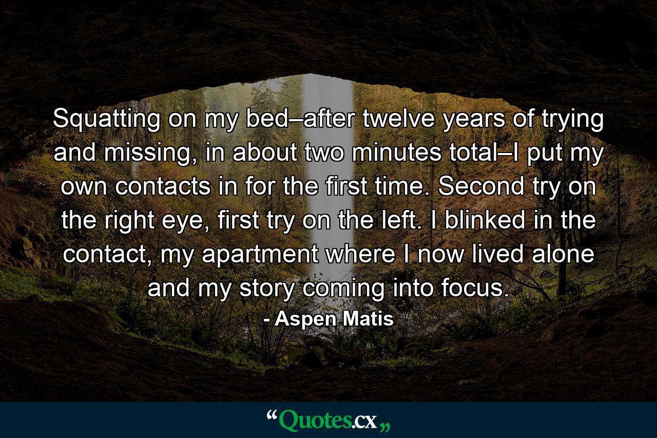 Squatting on my bed–after twelve years of trying and missing, in about two minutes total–I put my own contacts in for the first time. Second try on the right eye, first try on the left. I blinked in the contact, my apartment where I now lived alone and my story coming into focus. - Quote by Aspen Matis