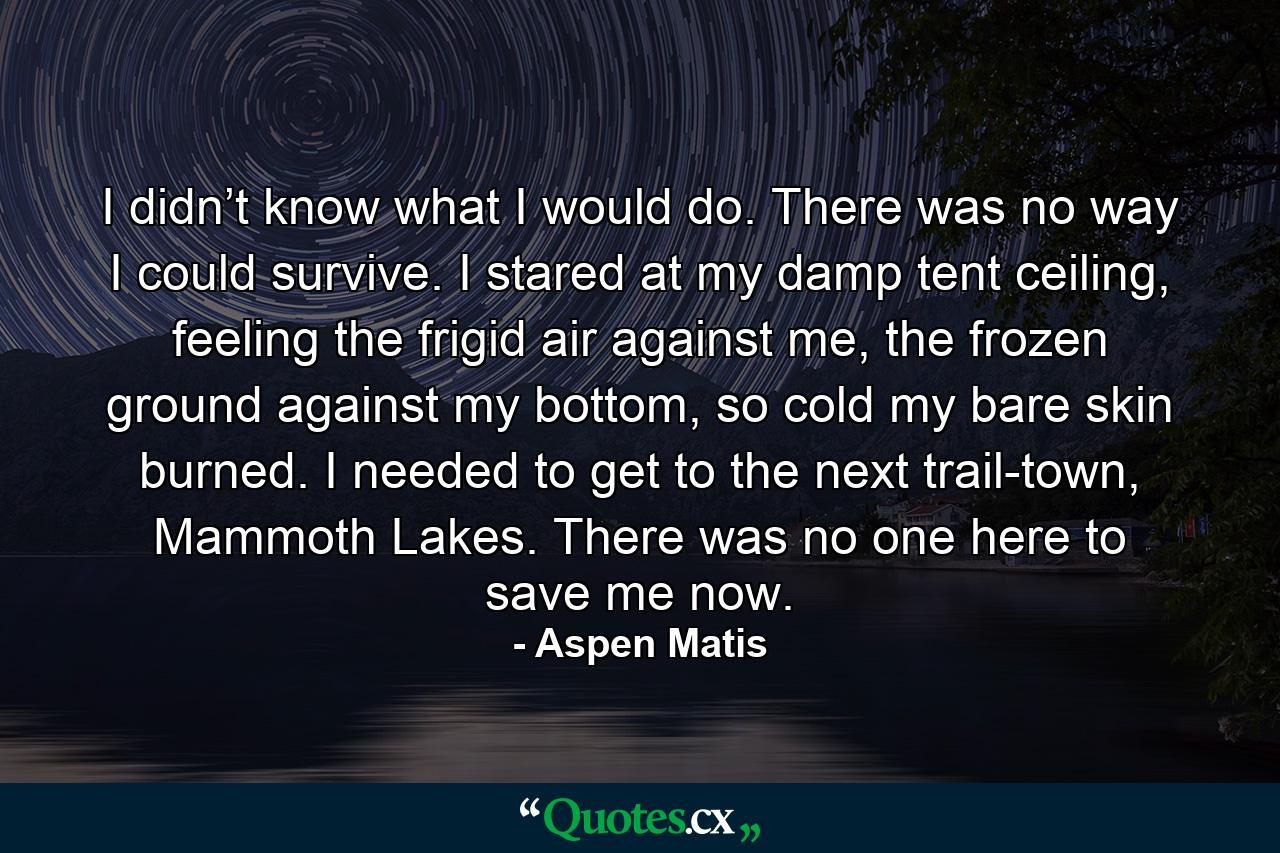 I didn’t know what I would do. There was no way I could survive. I stared at my damp tent ceiling, feeling the frigid air against me, the frozen ground against my bottom, so cold my bare skin burned. I needed to get to the next trail-town, Mammoth Lakes. There was no one here to save me now. - Quote by Aspen Matis