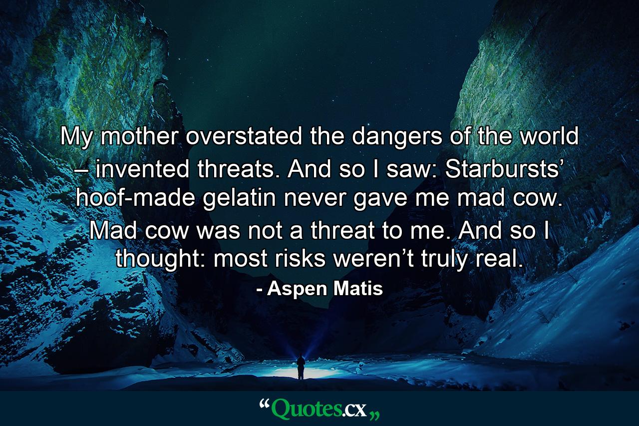 My mother overstated the dangers of the world – invented threats. And so I saw: Starbursts’ hoof-made gelatin never gave me mad cow. Mad cow was not a threat to me. And so I thought: most risks weren’t truly real. - Quote by Aspen Matis