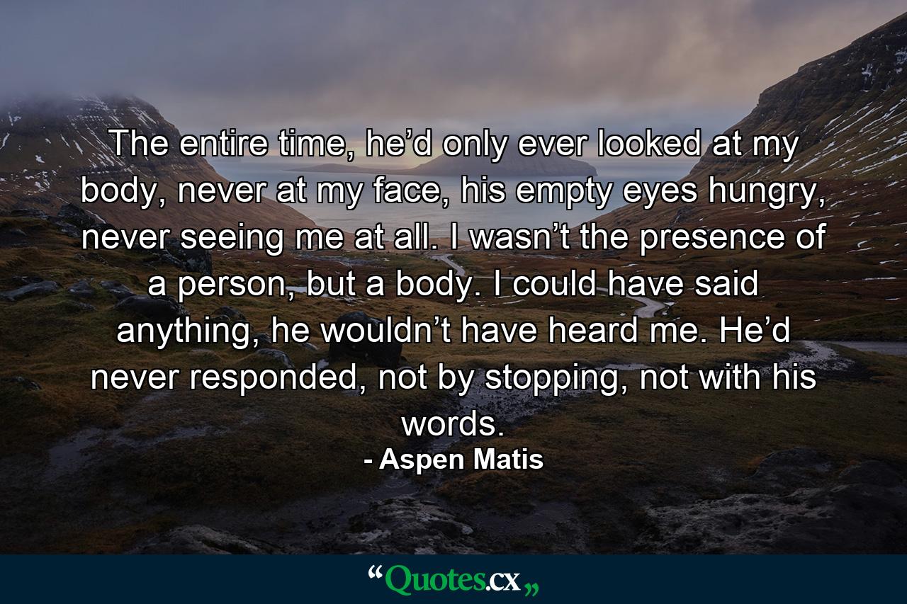 The entire time, he’d only ever looked at my body, never at my face, his empty eyes hungry, never seeing me at all. I wasn’t the presence of a person, but a body. I could have said anything, he wouldn’t have heard me. He’d never responded, not by stopping, not with his words. - Quote by Aspen Matis