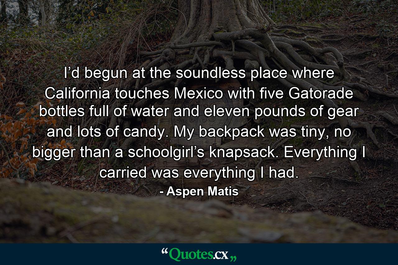 I’d begun at the soundless place where California touches Mexico with five Gatorade bottles full of water and eleven pounds of gear and lots of candy. My backpack was tiny, no bigger than a schoolgirl’s knapsack. Everything I carried was everything I had. - Quote by Aspen Matis