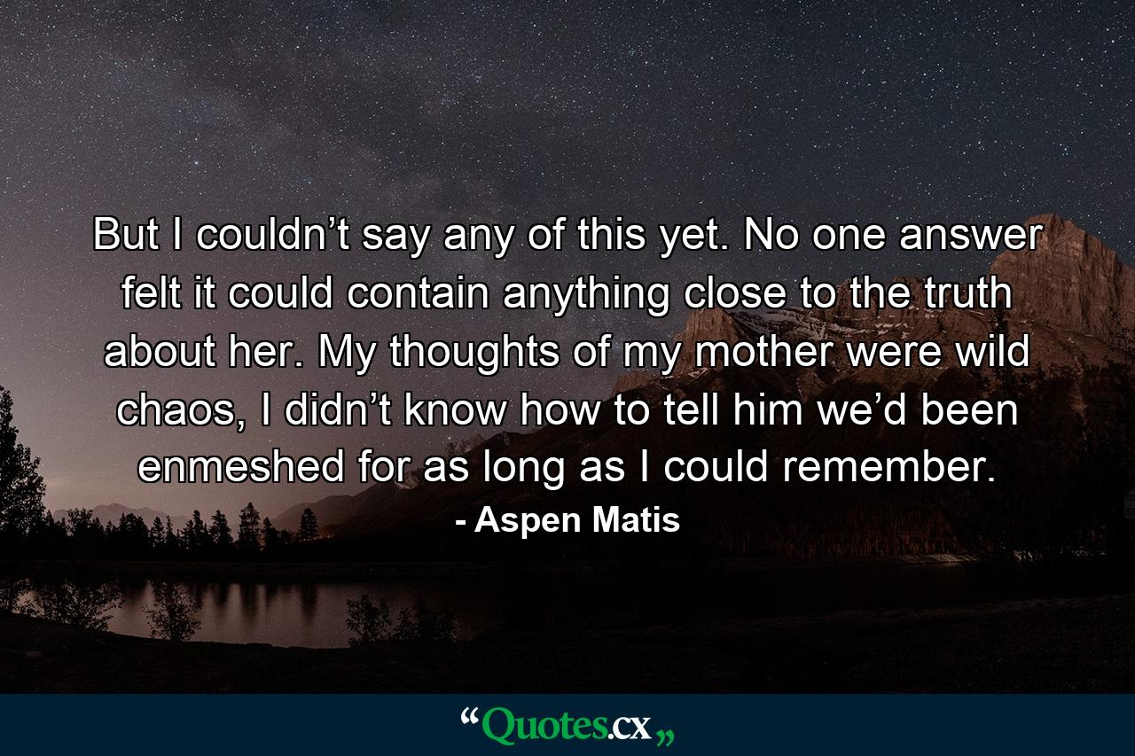 But I couldn’t say any of this yet. No one answer felt it could contain anything close to the truth about her. My thoughts of my mother were wild chaos, I didn’t know how to tell him we’d been enmeshed for as long as I could remember. - Quote by Aspen Matis