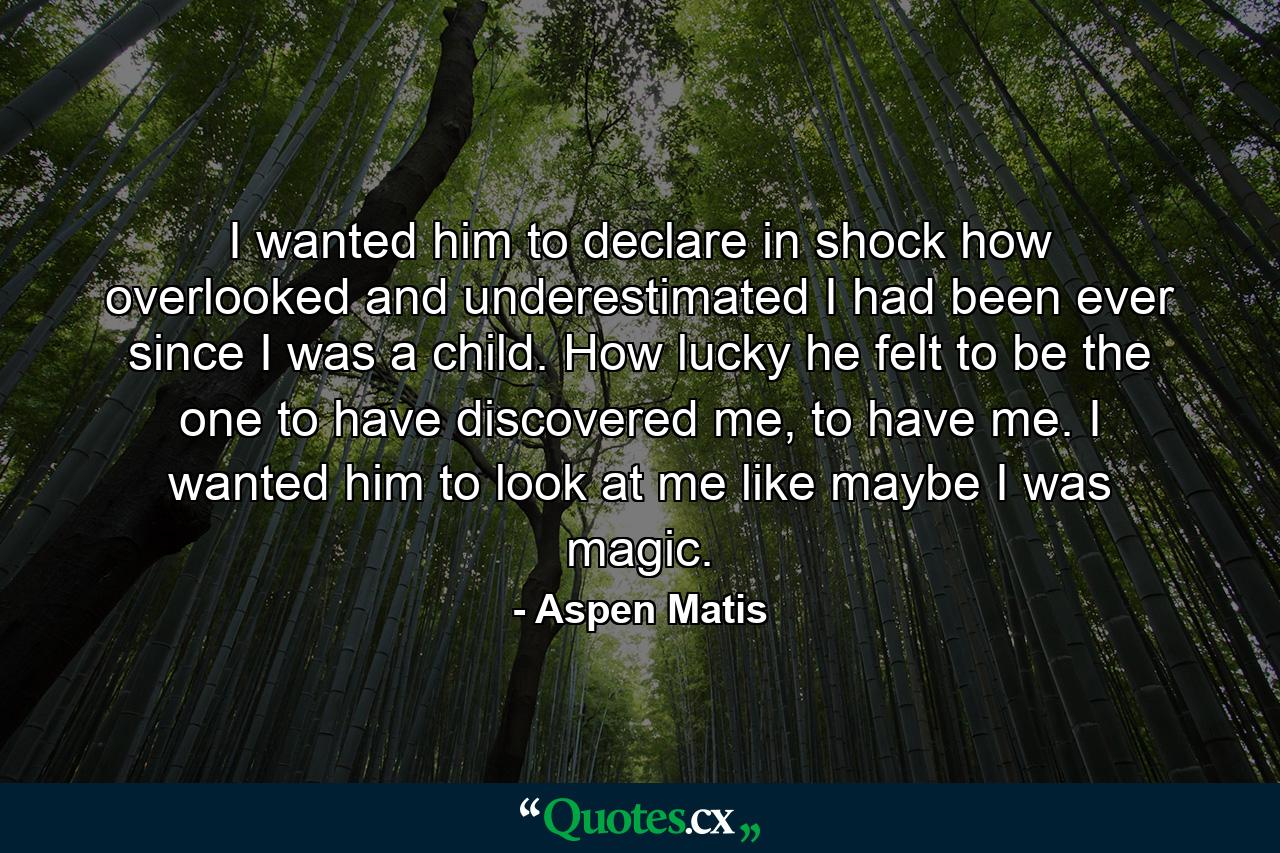 I wanted him to declare in shock how overlooked and underestimated I had been ever since I was a child. How lucky he felt to be the one to have discovered me, to have me. I wanted him to look at me like maybe I was magic. - Quote by Aspen Matis