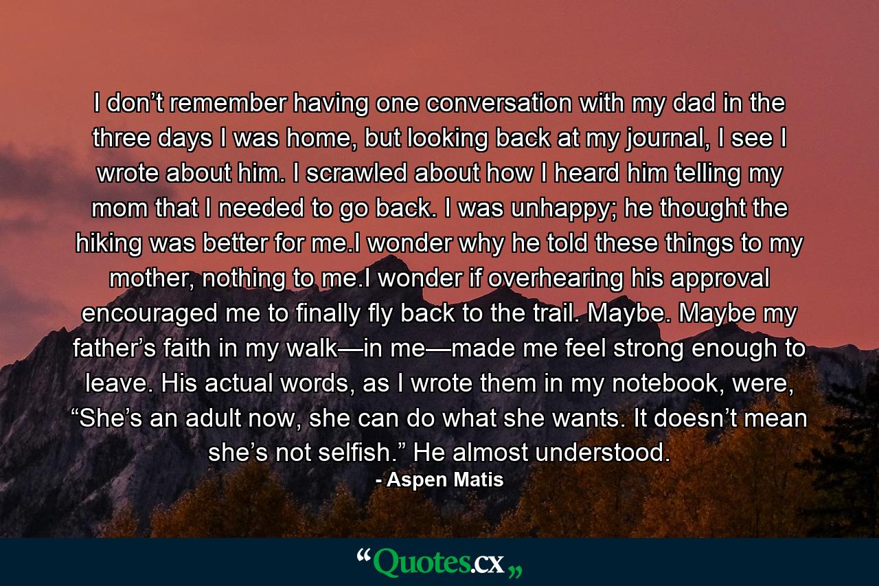 I don’t remember having one conversation with my dad in the three days I was home, but looking back at my journal, I see I wrote about him. I scrawled about how I heard him telling my mom that I needed to go back. I was unhappy; he thought the hiking was better for me.I wonder why he told these things to my mother, nothing to me.I wonder if overhearing his approval encouraged me to finally fly back to the trail. Maybe. Maybe my father’s faith in my walk—in me—made me feel strong enough to leave. His actual words, as I wrote them in my notebook, were, “She’s an adult now, she can do what she wants. It doesn’t mean she’s not selfish.” He almost understood. - Quote by Aspen Matis