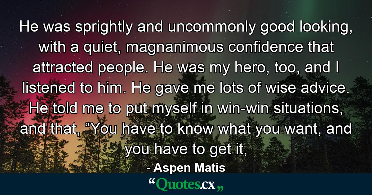 He was sprightly and uncommonly good looking, with a quiet, magnanimous confidence that attracted people. He was my hero, too, and I listened to him. He gave me lots of wise advice. He told me to put myself in win-win situations, and that, “You have to know what you want, and you have to get it, - Quote by Aspen Matis