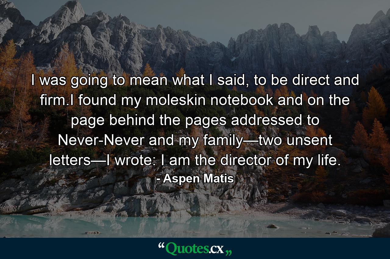 I was going to mean what I said, to be direct and firm.I found my moleskin notebook and on the page behind the pages addressed to Never-Never and my family—two unsent letters—I wrote: I am the director of my life. - Quote by Aspen Matis