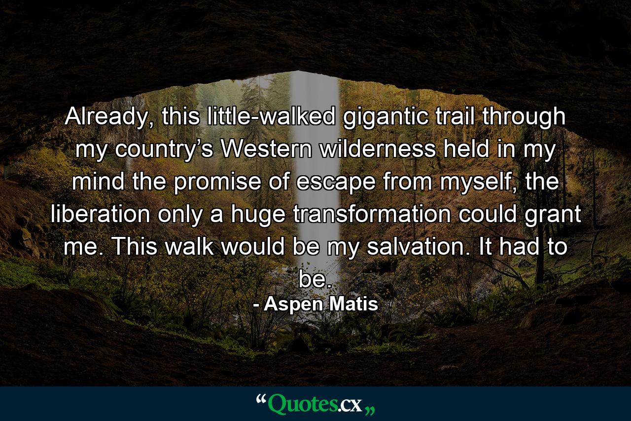 Already, this little-walked gigantic trail through my country’s Western wilderness held in my mind the promise of escape from myself, the liberation only a huge transformation could grant me. This walk would be my salvation. It had to be. - Quote by Aspen Matis