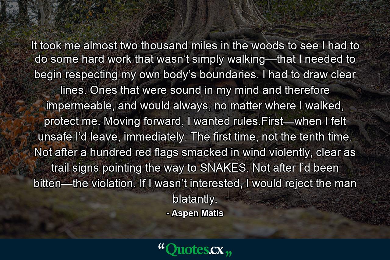 It took me almost two thousand miles in the woods to see I had to do some hard work that wasn’t simply walking—that I needed to begin respecting my own body’s boundaries. I had to draw clear lines. Ones that were sound in my mind and therefore impermeable, and would always, no matter where I walked, protect me. Moving forward, I wanted rules.First—when I felt unsafe I’d leave, immediately. The first time, not the tenth time. Not after a hundred red flags smacked in wind violently, clear as trail signs pointing the way to SNAKES. Not after I’d been bitten—the violation. If I wasn’t interested, I would reject the man blatantly. - Quote by Aspen Matis