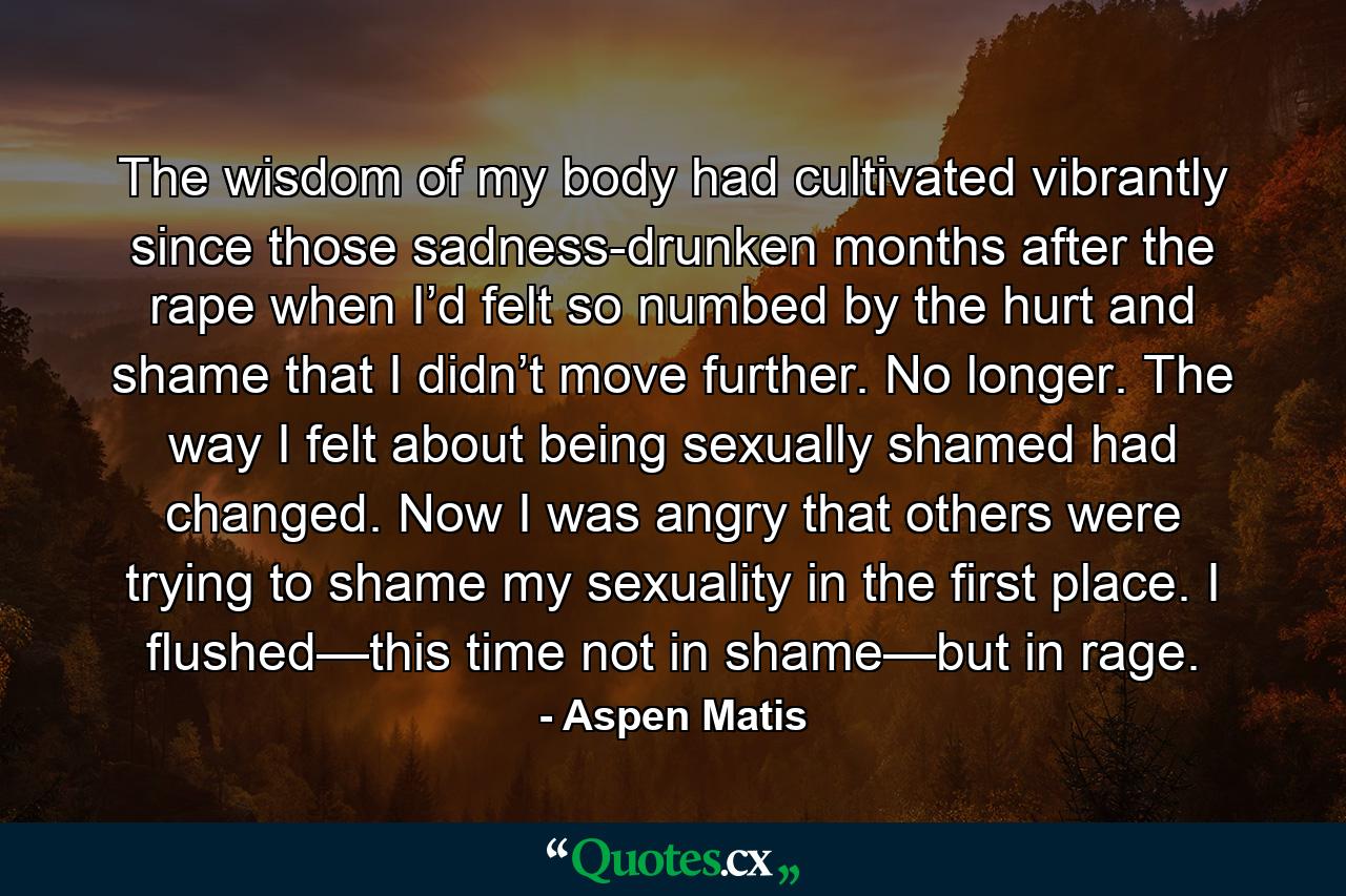 The wisdom of my body had cultivated vibrantly since those sadness-drunken months after the rape when I’d felt so numbed by the hurt and shame that I didn’t move further. No longer. The way I felt about being sexually shamed had changed. Now I was angry that others were trying to shame my sexuality in the first place. I flushed—this time not in shame—but in rage. - Quote by Aspen Matis