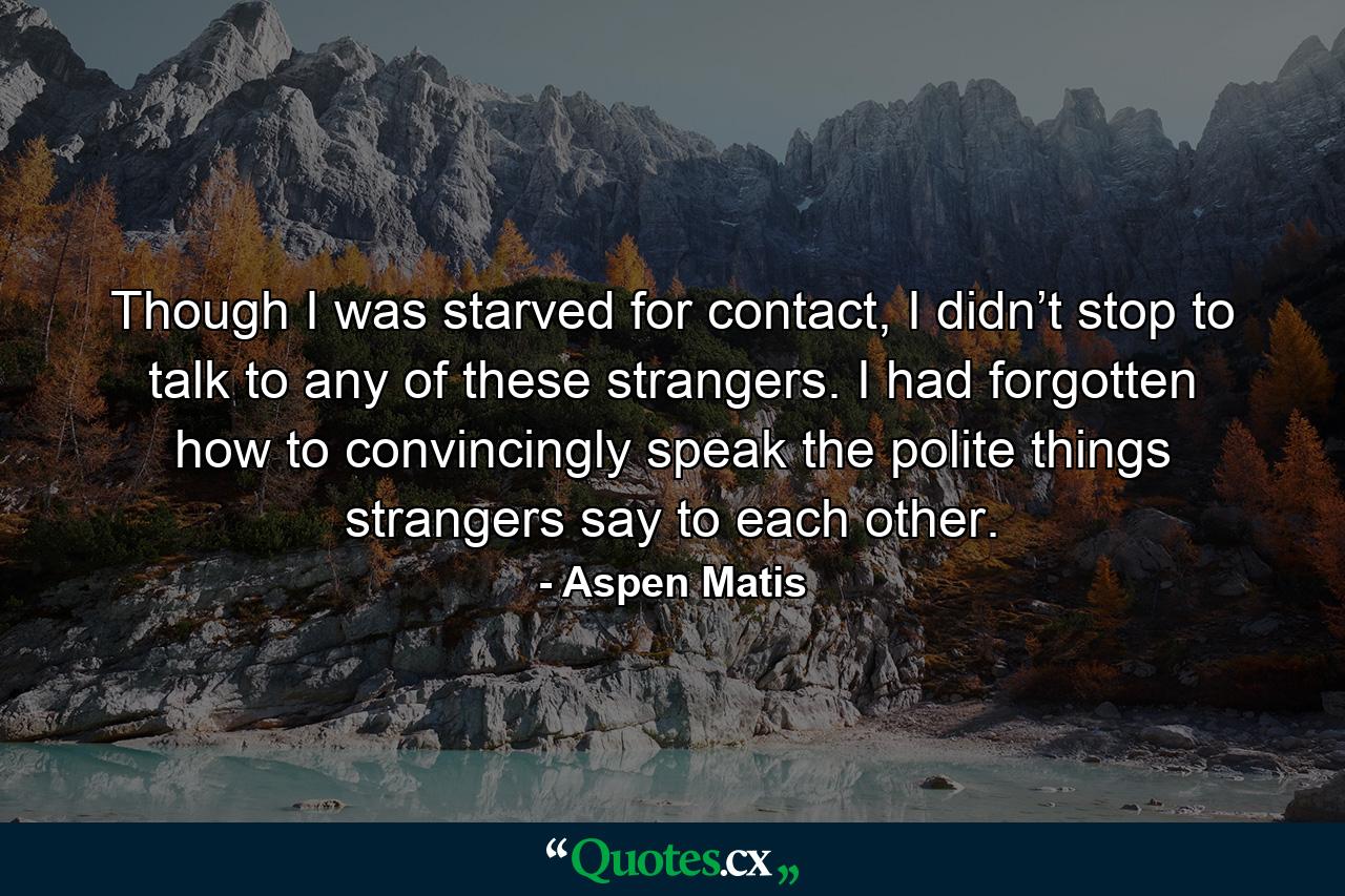 Though I was starved for contact, I didn’t stop to talk to any of these strangers. I had forgotten how to convincingly speak the polite things strangers say to each other. - Quote by Aspen Matis