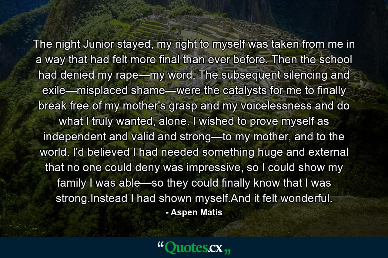 The night Junior stayed, my right to myself was taken from me in a way that had felt more final than ever before. Then the school had denied my rape—my word. The subsequent silencing and exile—misplaced shame—were the catalysts for me to finally break free of my mother's grasp and my voicelessness and do what I truly wanted, alone. I wished to prove myself as independent and valid and strong—to my mother, and to the world. I'd believed I had needed something huge and external that no one could deny was impressive, so I could show my family I was able—so they could finally know that I was strong.Instead I had shown myself.And it felt wonderful. - Quote by Aspen Matis