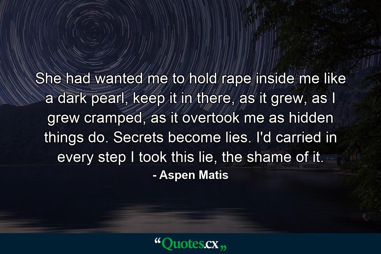 She had wanted me to hold rape inside me like a dark pearl, keep it in there, as it grew, as I grew cramped, as it overtook me as hidden things do. Secrets become lies. I'd carried in every step I took this lie, the shame of it. - Quote by Aspen Matis