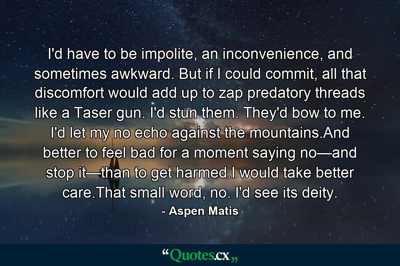 I'd have to be impolite, an inconvenience, and sometimes awkward. But if I could commit, all that discomfort would add up to zap predatory threads like a Taser gun. I'd stun them. They'd bow to me. I'd let my no echo against the mountains.And better to feel bad for a moment saying no—and stop it—than to get harmed.I would take better care.That small word, no. I'd see its deity. - Quote by Aspen Matis