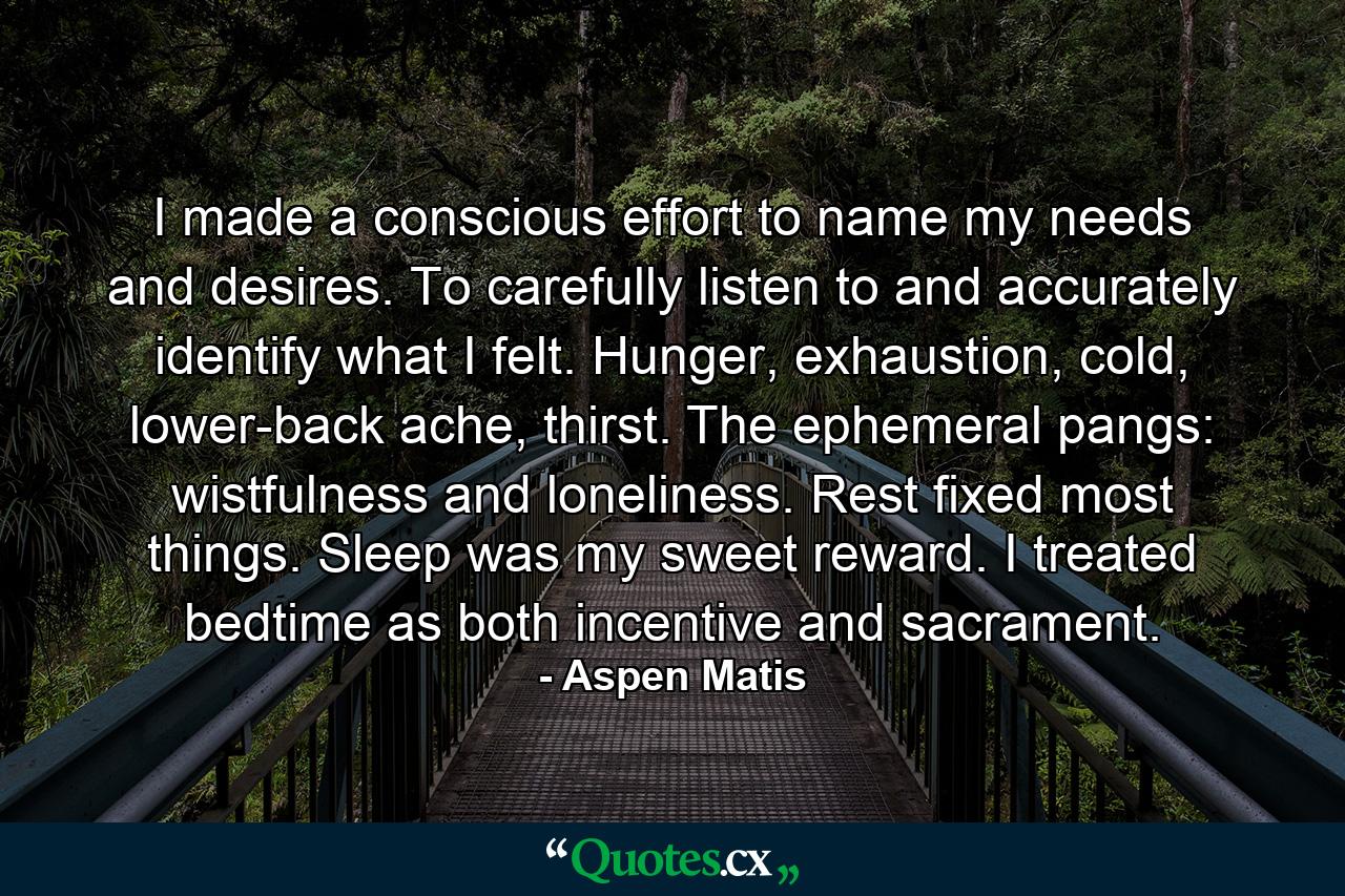 I made a conscious effort to name my needs and desires. To carefully listen to and accurately identify what I felt. Hunger, exhaustion, cold, lower-back ache, thirst. The ephemeral pangs: wistfulness and loneliness. Rest fixed most things. Sleep was my sweet reward. I treated bedtime as both incentive and sacrament. - Quote by Aspen Matis