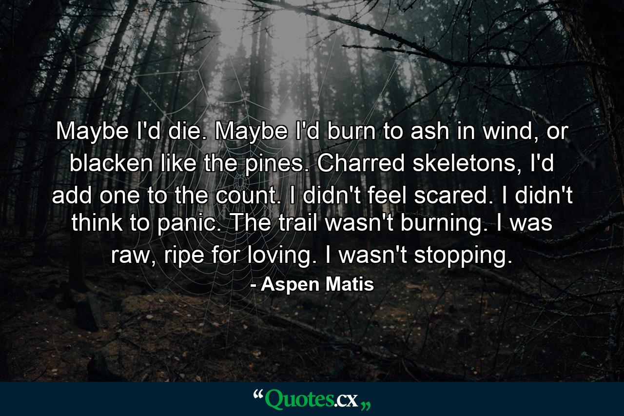 Maybe I'd die. Maybe I'd burn to ash in wind, or blacken like the pines. Charred skeletons, I'd add one to the count. I didn't feel scared. I didn't think to panic. The trail wasn't burning. I was raw, ripe for loving. I wasn't stopping. - Quote by Aspen Matis