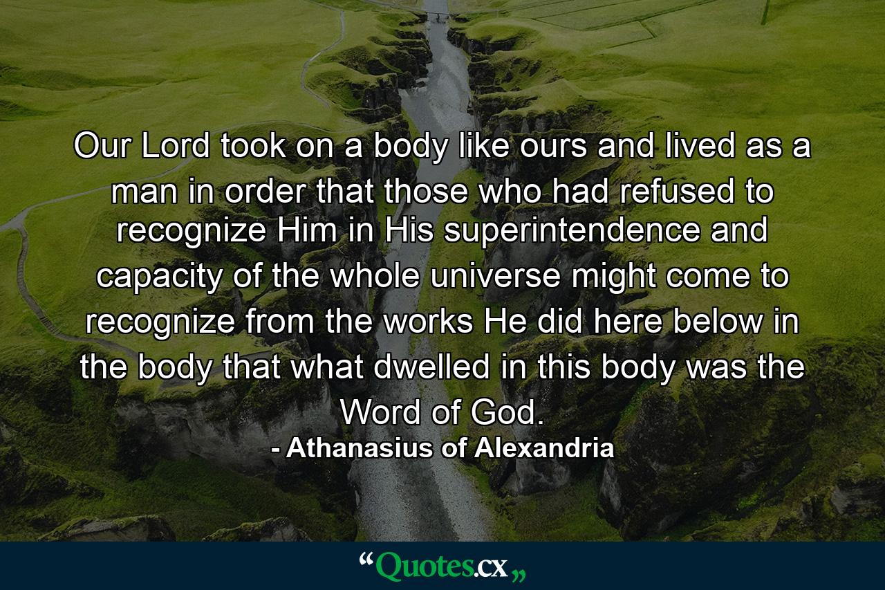 Our Lord took on a body like ours and lived as a man in order that those who had refused to recognize Him in His superintendence and capacity of the whole universe might come to recognize from the works He did here below in the body that what dwelled in this body was the Word of God. - Quote by Athanasius of Alexandria