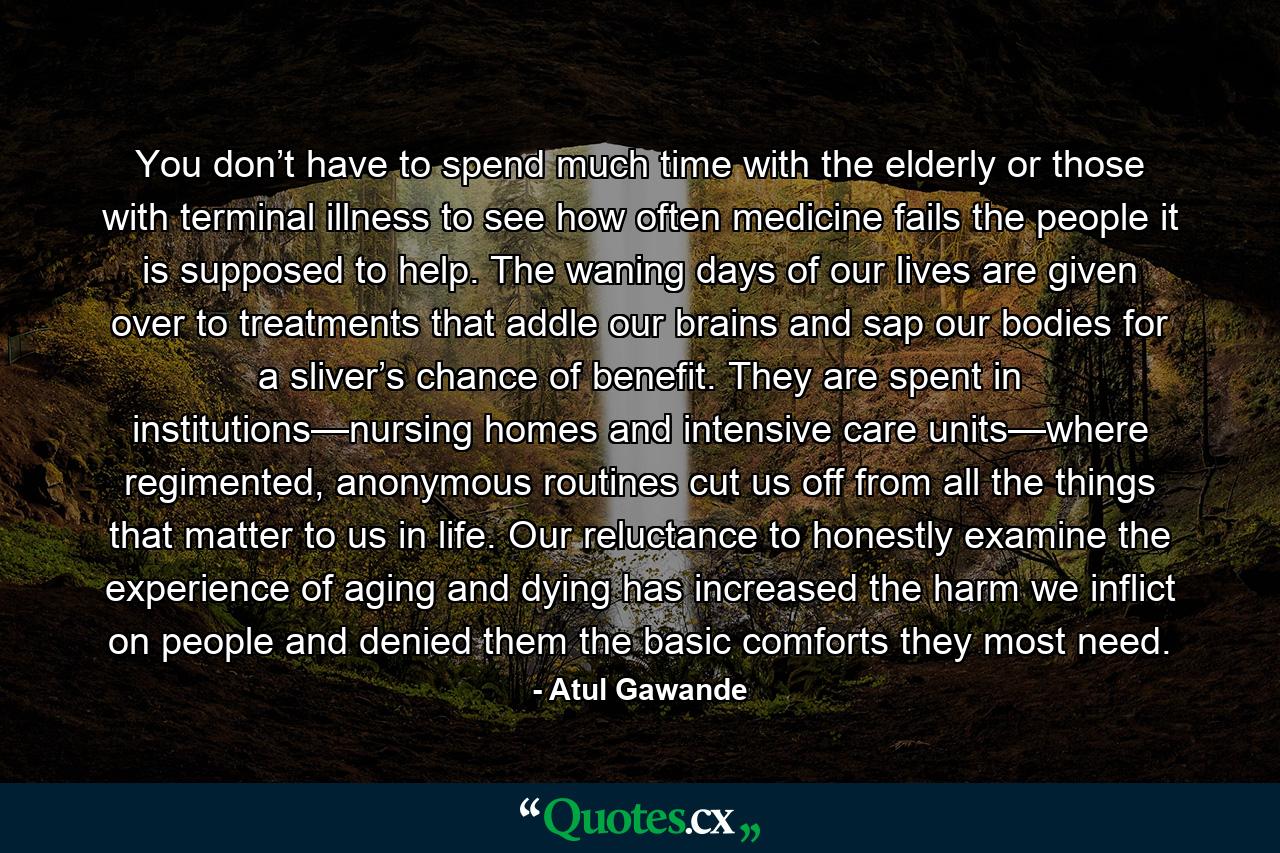 You don’t have to spend much time with the elderly or those with terminal illness to see how often medicine fails the people it is supposed to help. The waning days of our lives are given over to treatments that addle our brains and sap our bodies for a sliver’s chance of benefit. They are spent in institutions—nursing homes and intensive care units—where regimented, anonymous routines cut us off from all the things that matter to us in life. Our reluctance to honestly examine the experience of aging and dying has increased the harm we inflict on people and denied them the basic comforts they most need. - Quote by Atul Gawande