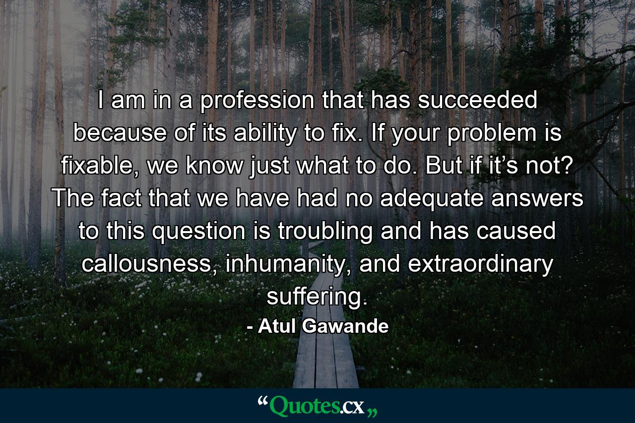 I am in a profession that has succeeded because of its ability to fix. If your problem is fixable, we know just what to do. But if it’s not? The fact that we have had no adequate answers to this question is troubling and has caused callousness, inhumanity, and extraordinary suffering. - Quote by Atul Gawande