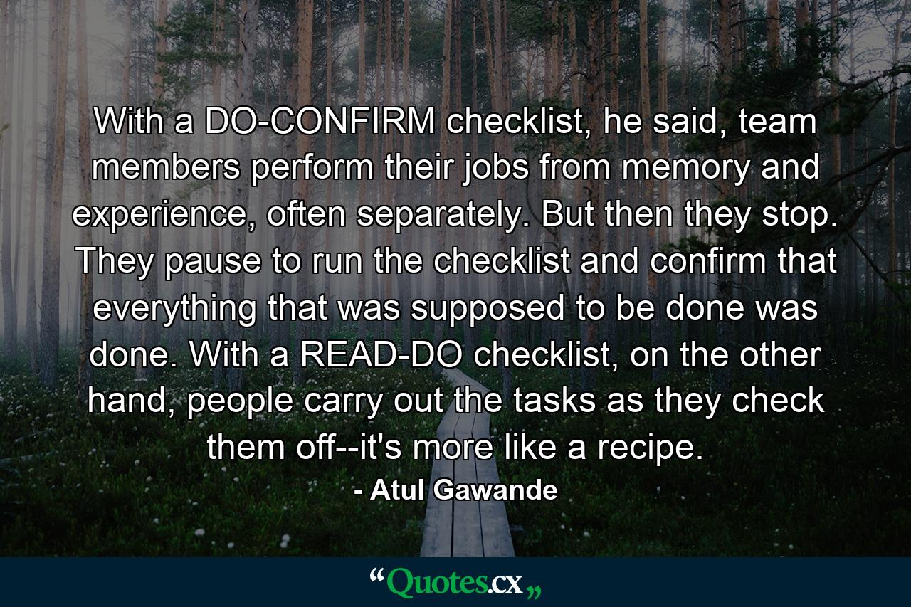 With a DO-CONFIRM checklist, he said, team members perform their jobs from memory and experience, often separately. But then they stop. They pause to run the checklist and confirm that everything that was supposed to be done was done. With a READ-DO checklist, on the other hand, people carry out the tasks as they check them off--it's more like a recipe. - Quote by Atul Gawande