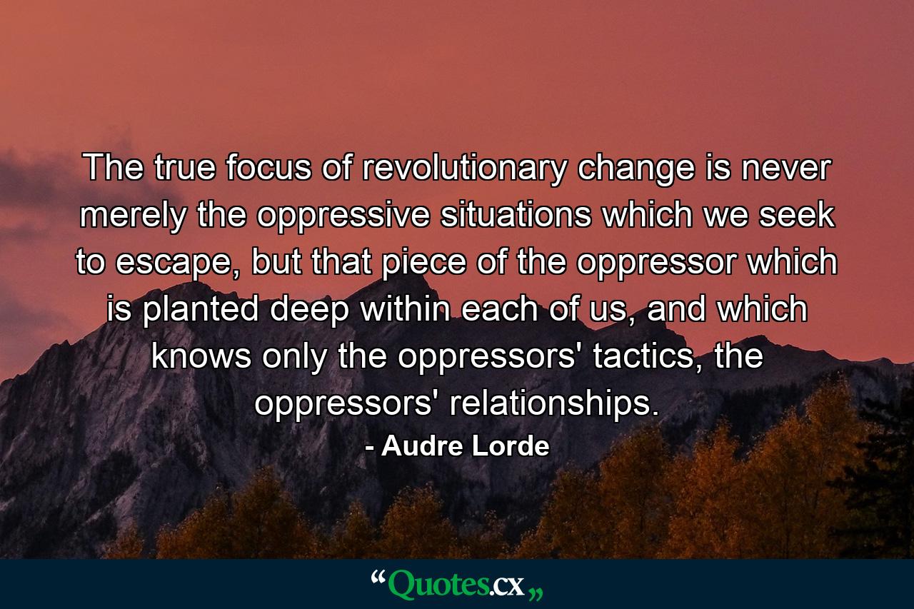 The true focus of revolutionary change is never merely the oppressive situations which we seek to escape, but that piece of the oppressor which is planted deep within each of us, and which knows only the oppressors' tactics, the oppressors' relationships. - Quote by Audre Lorde