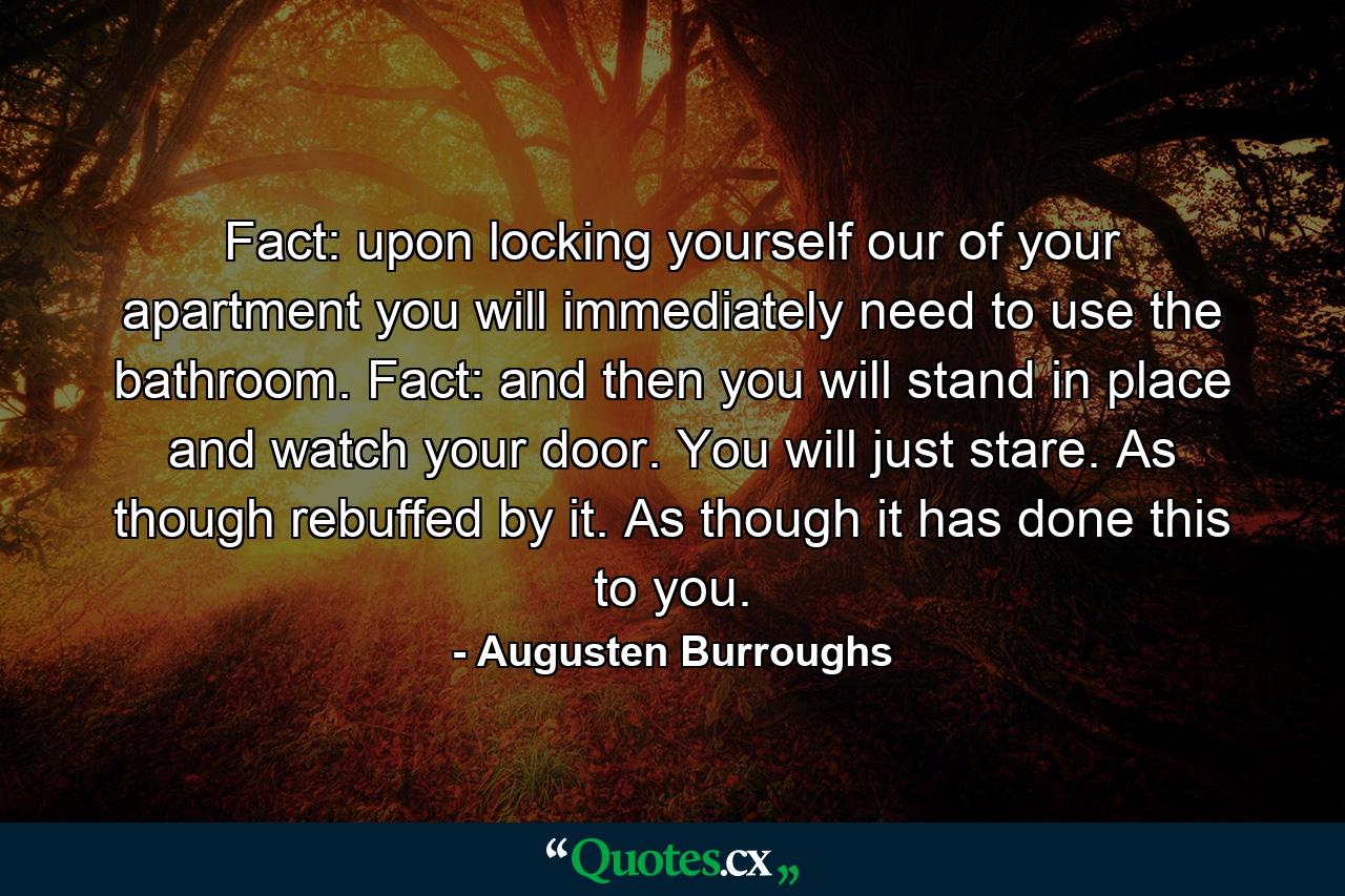 Fact: upon locking yourself our of your apartment you will immediately need to use the bathroom. Fact: and then you will stand in place and watch your door. You will just stare. As though rebuffed by it. As though it has done this to you. - Quote by Augusten Burroughs