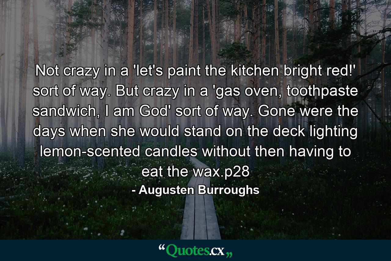 Not crazy in a 'let's paint the kitchen bright red!' sort of way. But crazy in a 'gas oven, toothpaste sandwich, I am God' sort of way. Gone were the days when she would stand on the deck lighting lemon-scented candles without then having to eat the wax.p28 - Quote by Augusten Burroughs