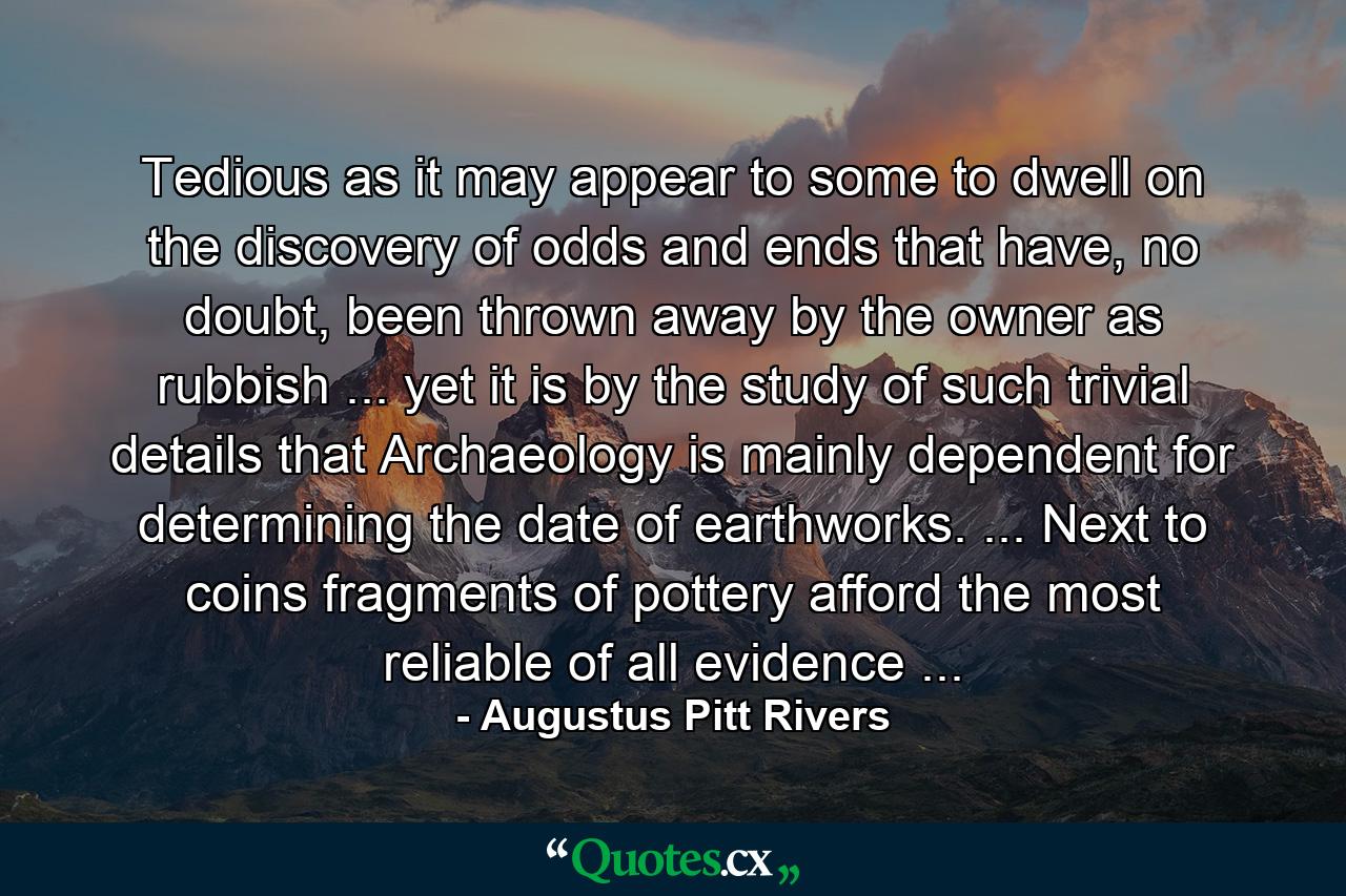 Tedious as it may appear to some to dwell on the discovery of odds and ends that have, no doubt, been thrown away by the owner as rubbish ... yet it is by the study of such trivial details that Archaeology is mainly dependent for determining the date of earthworks. ... Next to coins fragments of pottery afford the most reliable of all evidence ... - Quote by Augustus Pitt Rivers