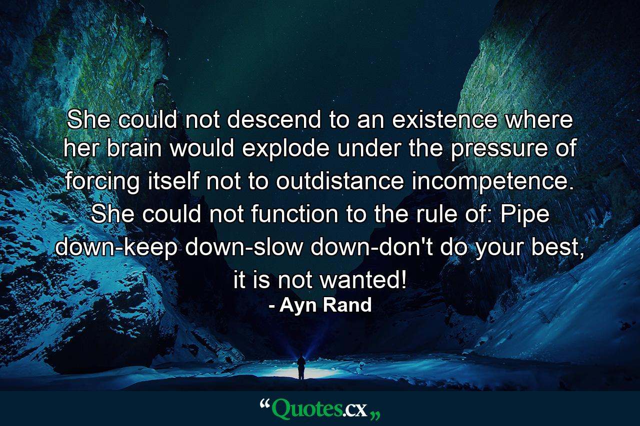 She could not descend to an existence where her brain would explode under the pressure of forcing itself not to outdistance incompetence. She could not function to the rule of: Pipe down-keep down-slow down-don't do your best, it is not wanted! - Quote by Ayn Rand