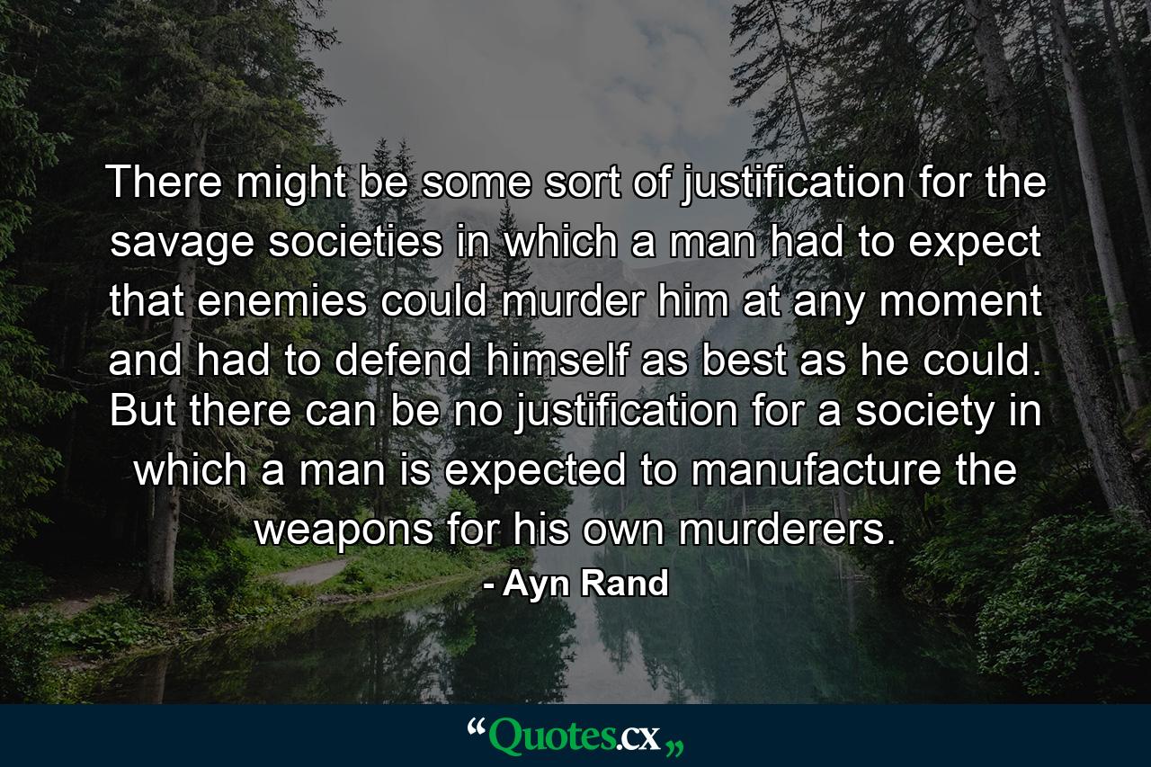 There might be some sort of justification for the savage societies in which a man had to expect that enemies could murder him at any moment and had to defend himself as best as he could. But there can be no justification for a society in which a man is expected to manufacture the weapons for his own murderers. - Quote by Ayn Rand