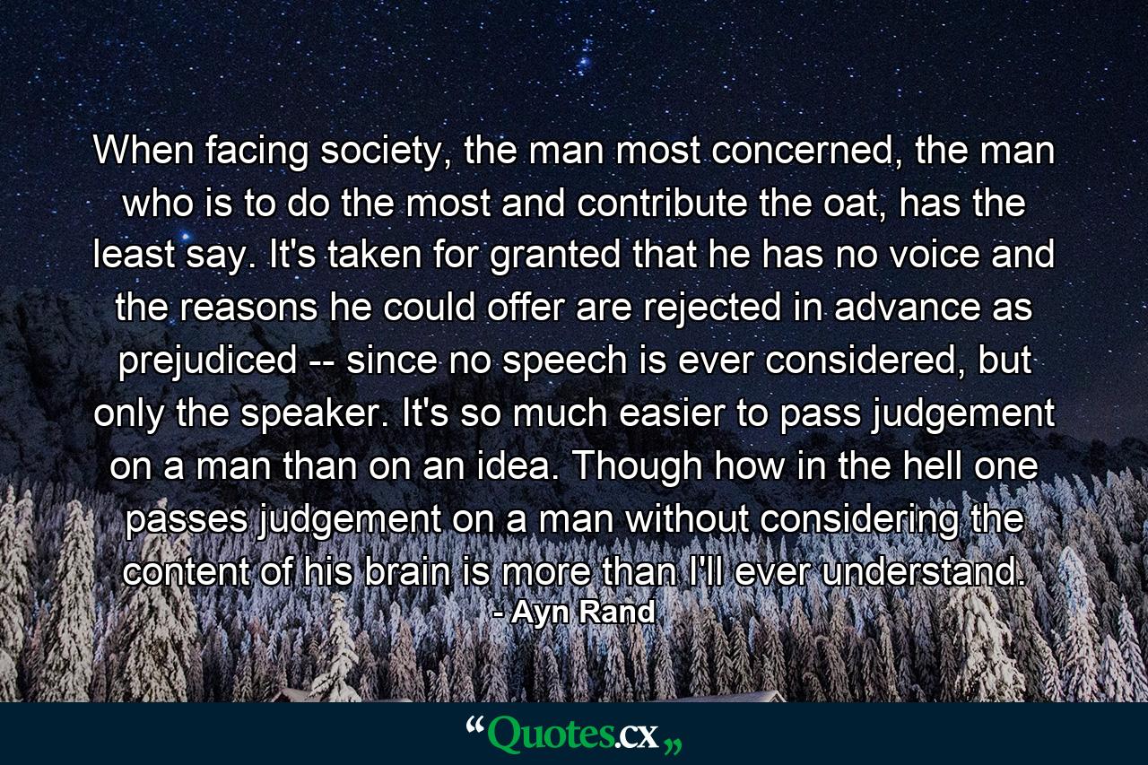 When facing society, the man most concerned, the man who is to do the most and contribute the oat, has the least say. It's taken for granted that he has no voice and the reasons he could offer are rejected in advance as prejudiced -- since no speech is ever considered, but only the speaker. It's so much easier to pass judgement on a man than on an idea. Though how in the hell one passes judgement on a man without considering the content of his brain is more than I'll ever understand. - Quote by Ayn Rand