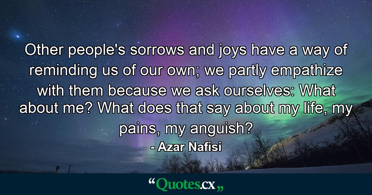 Other people's sorrows and joys have a way of reminding us of our own; we partly empathize with them because we ask ourselves: What about me? What does that say about my life, my pains, my anguish? - Quote by Azar Nafisi