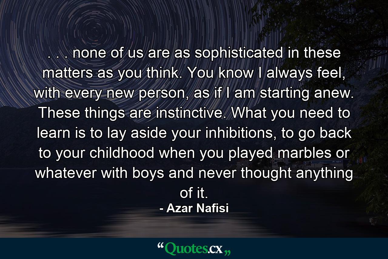 . . . none of us are as sophisticated in these matters as you think. You know I always feel, with every new person, as if I am starting anew. These things are instinctive. What you need to learn is to lay aside your inhibitions, to go back to your childhood when you played marbles or whatever with boys and never thought anything of it. - Quote by Azar Nafisi