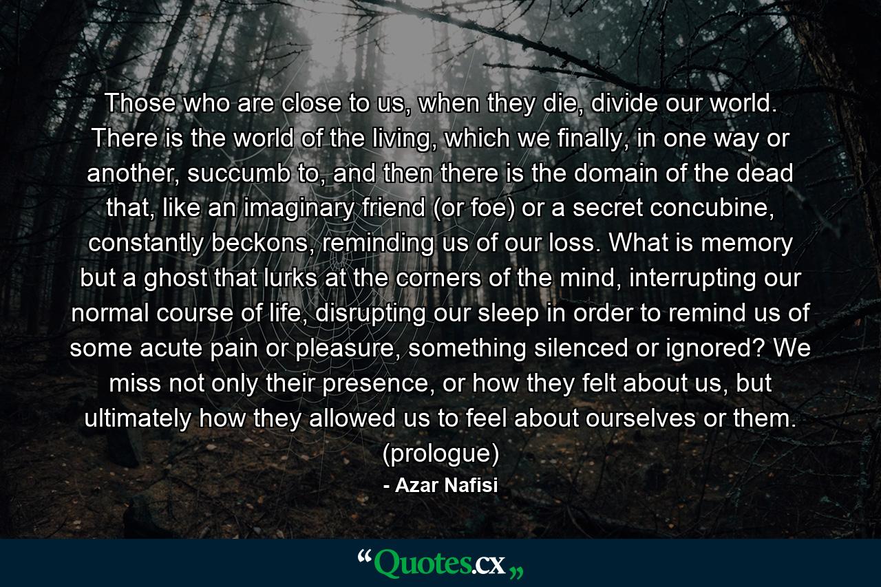 Those who are close to us, when they die, divide our world. There is the world of the living, which we finally, in one way or another, succumb to, and then there is the domain of the dead that, like an imaginary friend (or foe) or a secret concubine, constantly beckons, reminding us of our loss. What is memory but a ghost that lurks at the corners of the mind, interrupting our normal course of life, disrupting our sleep in order to remind us of some acute pain or pleasure, something silenced or ignored? We miss not only their presence, or how they felt about us, but ultimately how they allowed us to feel about ourselves or them. (prologue) - Quote by Azar Nafisi