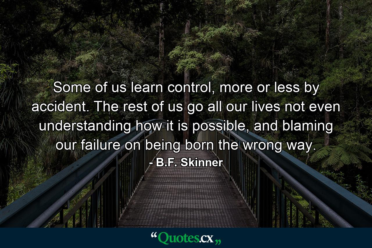 Some of us learn control, more or less by accident. The rest of us go all our lives not even understanding how it is possible, and blaming our failure on being born the wrong way. - Quote by B.F. Skinner