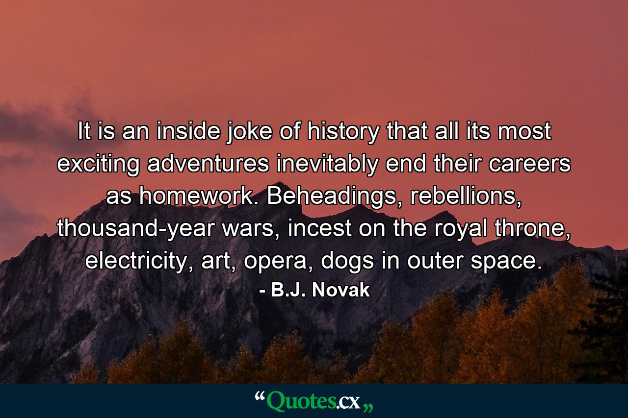 It is an inside joke of history that all its most exciting adventures inevitably end their careers as homework. Beheadings, rebellions, thousand-year wars, incest on the royal throne, electricity, art, opera, dogs in outer space. - Quote by B.J. Novak