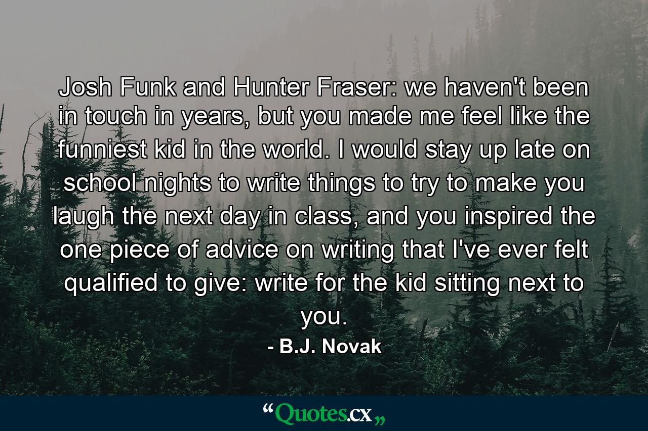 Josh Funk and Hunter Fraser: we haven't been in touch in years, but you made me feel like the funniest kid in the world. I would stay up late on school nights to write things to try to make you laugh the next day in class, and you inspired the one piece of advice on writing that I've ever felt qualified to give: write for the kid sitting next to you. - Quote by B.J. Novak